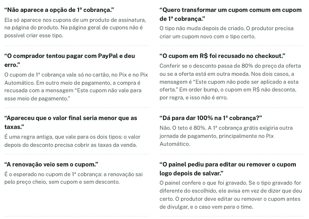 “Não aparece a opção de 1ª cobrança.” Ela só aparece nos cupons de um produto de assinatura, na página do produto. Na página geral de cupons não é possível criar esse tipo. “Quero transformar um cupom comum em cupom de 1ª cobrança.” O tipo não muda depois de criado. O produtor precisa criar um cupom novo com o tipo certo. “O comprador tentou pagar com PayPal e deu erro.” O cupom de 1ª cobrança vale só no cartão, no Pix e no Pix Automático. Em outro meio de pagamento, a compra é recusada com a mensagem “Este cupom não vale para esse meio de pagamento.” “O cupom em R$ foi recusado no checkout.” Conferir se o desconto passa de 80% do preço da oferta ou se a oferta está em outra moeda. Nos dois casos, a mensagem é “Este cupom não pode ser aplicado a esta oferta.” Em order bump, o cupom em R$ não desconta, por regra, e isso não é erro. “Apareceu que o valor final seria menor que as taxas.” É uma regra antiga, que vale para os dois tipos: o valor depois do desconto precisa cobrir as taxas da venda. “Dá para dar 100% na 1ª cobrança?” Não. O teto é 80%. A 1ª cobrança grátis exigiria outra jornada de pagamento, principalmente no Pix Automático. “A renovação veio sem o cupom.” É o esperado no cupom de 1ª cobrança: a renovação sai pelo preço cheio, sem cupom e sem desconto. “O painel pediu para editar ou remover o cupom logo depois de salvar.” O painel confere o que foi gravado. Se o tipo gravado for diferente do escolhido, ele avisa em vez de dizer que deu certo. O produtor deve editar ou remover o cupom antes de divulgar, e o caso vem para o time.